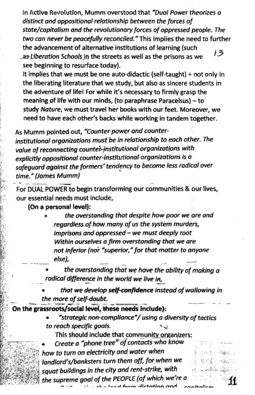 In Active Revolution, Mumm overstood that “Dual Power theorizes o distinct and oppositional relationship between the forces of state/capitalism and the revolutionary forces of oppressed people. The two can never be peacefull reconciled.”This implies the need to further the advancement of alterative institutions of earning (such  _as Liberation Schools in the streets as well as the prisons as we /> see beginning to resurface today). itimplies that we must be one auto-didactic (self-taught) + not only in the liberating lterature that we study, but also as sincere students in the adventure of lfe For while it necessary to firmly grasp the meaning of life with our minds, (to paraphrase Paracelsus) — to  ~ study Nature, we must travel her books with our feet. Moreover, we  © needto have each other’s backs while working in tandem together.  As Mumm pointed out, “Counter power and counter-  institutional organizations must be in relationship to each other. The Value of reconnecting countelsjnstitutional organizations with explicitly oppositional counter-institutional organizations is a safequard against the formers’ tendency to become less radical over time.” fomes Mumim)  For DUAL POWER to begin transforming our communities & our fives, our essential needs must include, (0n a personal level):  «  the overstanding that despite how poor we are and regardless of how many of us the system murders, imprisons and oppressed — we must deeply root Within ourselves a firm overstanding that we are not inferior (nor “superior,” for that matter to anyone eisel, S  the overstanding that we have the ability of making a _ radical difference in the worid we live in,  3 «  that we develop self-confidence instead of wallowing in E . the more of self-doubt. ’ On the grassroots/social level, these needs include):  1 «  “strategic non-compliance*/ using a diversity of tactics  to reach specific goals. ~ “This should include that community organizers: «  Create a “phone tree” of contacts who kniow 1 how to turn on electricity and water when $ , | landlord’s/banksters turn them off, forwhen we . 5 squat buildings in the city and rent-strike, with et the supreme gol of the PEOPLE (of which we’re @ 1  o 1ot e divteetion AP rmtbntind  